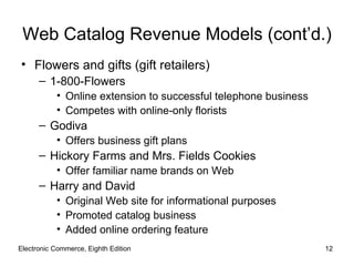 Web Catalog Revenue Models (cont’d.)
• Flowers and gifts (gift retailers)
      – 1-800-Flowers
           • Online extension to successful telephone business
           • Competes with online-only florists
      – Godiva
           • Offers business gift plans
      – Hickory Farms and Mrs. Fields Cookies
           • Offer familiar name brands on Web
      – Harry and David
           • Original Web site for informational purposes
           • Promoted catalog business
           • Added online ordering feature
Electronic Commerce, Eighth Edition                              12
 