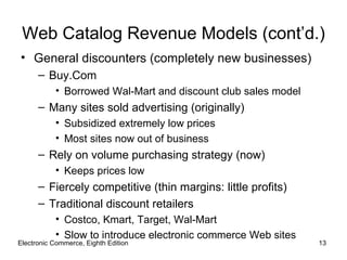 Web Catalog Revenue Models (cont’d.)
• General discounters (completely new businesses)
      – Buy.Com
           • Borrowed Wal-Mart and discount club sales model
      – Many sites sold advertising (originally)
           • Subsidized extremely low prices
           • Most sites now out of business
      – Rely on volume purchasing strategy (now)
           • Keeps prices low
      – Fiercely competitive (thin margins: little profits)
      – Traditional discount retailers
           • Costco, Kmart, Target, Wal-Mart
           • Slow to introduce electronic commerce Web sites
Electronic Commerce, Eighth Edition                            13
 