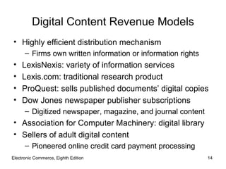 Digital Content Revenue Models
• Highly efficient distribution mechanism
      – Firms own written information or information rights
•    LexisNexis: variety of information services
•    Lexis.com: traditional research product
•    ProQuest: sells published documents’ digital copies
•    Dow Jones newspaper publisher subscriptions
      – Digitized newspaper, magazine, and journal content
• Association for Computer Machinery: digital library
• Sellers of adult digital content
      – Pioneered online credit card payment processing
Electronic Commerce, Eighth Edition                           14
 