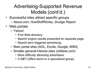 Advertising-Supported Revenue
                  Models (cont’d.)
• Successful sites attract specific groups
      – About.com, HowStuffWorks, Drudge Report
• Web portals
      – Yahoo!
           • First Web directory
           • Search engine results presented on separate page
           • Search term triggered advertising
      – Main portal sites (AOL, Excite, Google, MSN)
      – Smaller general-interest sites (refdesk.com)
           • More difficulty attracting advertisers
           • C-NET (offers items to a specialized group)

Electronic Commerce, Eighth Edition                             16
 