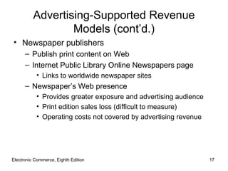 Advertising-Supported Revenue
                  Models (cont’d.)
• Newspaper publishers
      – Publish print content on Web
      – Internet Public Library Online Newspapers page
           • Links to worldwide newspaper sites
      – Newspaper’s Web presence
           • Provides greater exposure and advertising audience
           • Print edition sales loss (difficult to measure)
           • Operating costs not covered by advertising revenue




Electronic Commerce, Eighth Edition                               17
 