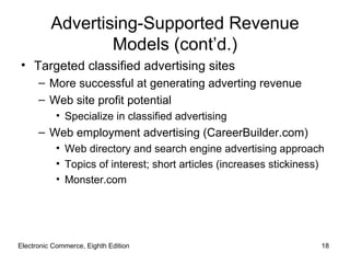 Advertising-Supported Revenue
                  Models (cont’d.)
• Targeted classified advertising sites
      – More successful at generating adverting revenue
      – Web site profit potential
           • Specialize in classified advertising
      – Web employment advertising (CareerBuilder.com)
           • Web directory and search engine advertising approach
           • Topics of interest; short articles (increases stickiness)
           • Monster.com




Electronic Commerce, Eighth Edition                                  18
 