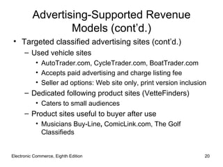 Advertising-Supported Revenue
                  Models (cont’d.)
• Targeted classified advertising sites (cont’d.)
      – Used vehicle sites
           • AutoTrader.com, CycleTrader.com, BoatTrader.com
           • Accepts paid advertising and charge listing fee
           • Seller ad options: Web site only, print version inclusion
      – Dedicated following product sites (VetteFinders)
           • Caters to small audiences
      – Product sites useful to buyer after use
           • Musicians Buy-Line, ComicLink.com, The Golf
             Classifieds


Electronic Commerce, Eighth Edition                                  20
 
