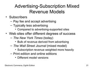 Advertising-Subscription Mixed
                  Revenue Models
• Subscribers
      – Pay fee and accept advertising
      – Typically less advertising
           • Compared to advertising-supported sites
• Web sites offer different degrees of success
      – The New York Times (today)
           • Bulk of revenue derived from advertising
      – The Wall Street Journal (mixed model)
           • Subscription revenue weighted more heavily
      – Print edition and online editions
           • Different model versions

Electronic Commerce, Eighth Edition                       21
 