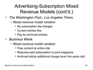 Advertising-Subscription Mixed
             Revenue Models (cont’d.)
• The Washington Post , Los Angeles Times
      – Mixed revenue model variation
           • No subscription fee charges
           • Current stories free
           • Pay for archived articles
• Business Week
      – Mixed revenue model variation
           • Free content at online site
           • Requires paid subscription to print magazine
           • Archived article additional charge (over five years old)


Electronic Commerce, Eighth Edition                                     22
 