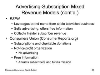 Advertising-Subscription Mixed
             Revenue Models (cont’d.)
• ESPN
      – Leverages brand name from cable television business
      – Sells advertising, offers free information
      – Collects Insider subscriber revenue
• Consumers Union (ConsumerReports.org)
      – Subscriptions and charitable donations
      – Not-for-profit organization
           • No advertising
      – Free information
           • Attracts subscribers and fulfills mission

Electronic Commerce, Eighth Edition                      23
 