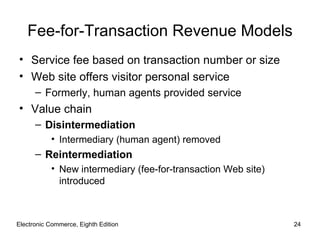 Fee-for-Transaction Revenue Models
• Service fee based on transaction number or size
• Web site offers visitor personal service
      – Formerly, human agents provided service
• Value chain
      – Disintermediation
           • Intermediary (human agent) removed
      – Reintermediation
           • New intermediary (fee-for-transaction Web site)
             introduced



Electronic Commerce, Eighth Edition                            24
 