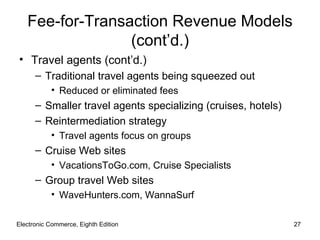 Fee-for-Transaction Revenue Models
                 (cont’d.)
• Travel agents (cont’d.)
      – Traditional travel agents being squeezed out
           • Reduced or eliminated fees
      – Smaller travel agents specializing (cruises, hotels)
      – Reintermediation strategy
           • Travel agents focus on groups
      – Cruise Web sites
           • VacationsToGo.com, Cruise Specialists
      – Group travel Web sites
           • WaveHunters.com, WannaSurf

Electronic Commerce, Eighth Edition                            27
 