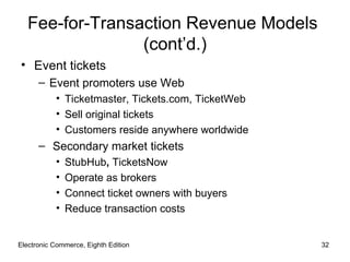 Fee-for-Transaction Revenue Models
                 (cont’d.)
• Event tickets
      – Event promoters use Web
           • Ticketmaster, Tickets.com, TicketWeb
           • Sell original tickets
           • Customers reside anywhere worldwide
      – Secondary market tickets
           •   StubHub, TicketsNow
           •   Operate as brokers
           •   Connect ticket owners with buyers
           •   Reduce transaction costs


Electronic Commerce, Eighth Edition                 32
 