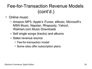 Fee-for-Transaction Revenue Models
                 (cont’d.)
• Online music
      – Amazon MP3, Apple’s iTunes, eMusic, Microsoft’s
        MSN Music, Napster, Rhapsody, Yahoo!,
        Walmart.com Music Downloads
      – Sell single songs (tracks) and albums
      – Sales revenue source
           • Fee-for-transaction model
           • Some sites offer subscription plans




Electronic Commerce, Eighth Edition                       36
 
