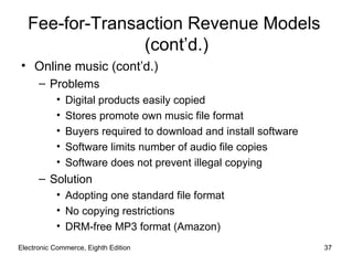 Fee-for-Transaction Revenue Models
                 (cont’d.)
• Online music (cont’d.)
      – Problems
           •   Digital products easily copied
           •   Stores promote own music file format
           •   Buyers required to download and install software
           •   Software limits number of audio file copies
           •   Software does not prevent illegal copying
      – Solution
           • Adopting one standard file format
           • No copying restrictions
           • DRM-free MP3 format (Amazon)
Electronic Commerce, Eighth Edition                               37
 