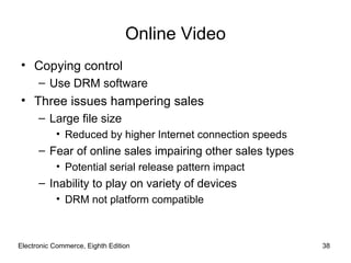 Online Video
• Copying control
      – Use DRM software
• Three issues hampering sales
      – Large file size
           • Reduced by higher Internet connection speeds
      – Fear of online sales impairing other sales types
           • Potential serial release pattern impact
      – Inability to play on variety of devices
           • DRM not platform compatible



Electronic Commerce, Eighth Edition                         38
 