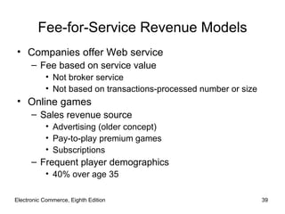 Fee-for-Service Revenue Models
• Companies offer Web service
      – Fee based on service value
           • Not broker service
           • Not based on transactions-processed number or size
• Online games
      – Sales revenue source
           • Advertising (older concept)
           • Pay-to-play premium games
           • Subscriptions
      – Frequent player demographics
           • 40% over age 35

Electronic Commerce, Eighth Edition                               39
 