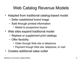 Web Catalog Revenue Models
• Adapted from traditional catalog-based model
      – Seller established brand image
      – Sold through printed information
           • Mailed to prospective buyers
• Web sites expand traditional model
      – Replace or supplement print catalogs
      – Offer flexibility
           • Order through Web site or telephone
           • Payment though Web site, telephone, or mail
• Creates additional sales outlet

Electronic Commerce, Eighth Edition                        4
 