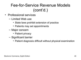 Fee-for-Service Revenue Models
                    (cont’d.)
• Professional services
      – Limited Web use
           • State laws prohibit extension of practice
           • Patients may set appointments
      – Major concern
           • Patient privacy
      – Significant barrier
           • Patient diagnosis difficult without physical examination




Electronic Commerce, Eighth Edition                                 40
 