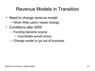 Revenue Models in Transition
• Need to change revenue model
      – When Web users’ needs change
• Conditions after 2000
      – Funding became scarce
           • Unprofitable growth phase
      – Change model or go out of business




Electronic Commerce, Eighth Edition          41
 