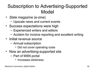 Subscription to Advertising-Supported
                   Model
• Slate magazine (e-zine)
      – Upscale news and current events
• Success expectations were high
      – Experienced writers and editors
      – Acclaim for incisive reporting and excellent writing
• Initial revenue source
      – Annual subscription
           • Did not cover operating costs
• Now an advertising-supported site
      – Part of MSN portal
           • Increases stickiness

Electronic Commerce, Eighth Edition                            42
 