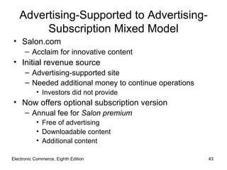 Advertising-Supported to Advertising-
        Subscription Mixed Model
• Salon.com
      – Acclaim for innovative content
• Initial revenue source
      – Advertising-supported site
      – Needed additional money to continue operations
           • Investors did not provide
• Now offers optional subscription version
      – Annual fee for Salon premium
           • Free of advertising
           • Downloadable content
           • Additional content

Electronic Commerce, Eighth Edition                      43
 