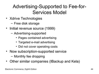 Advertising-Supported to Fee-for-
                 Services Model
• Xdrive Technologies
      – Free disk storage
• Initial revenue source (1999)
      – Advertising-supported
           • Pages contained advertising
           • Targeted e-mail advertising
           • Did not cover operating costs
• Now subscription-supported service
      – Monthly fee dropping
• Other similar companies (IBackup and Kela)

Electronic Commerce, Eighth Edition            44
 