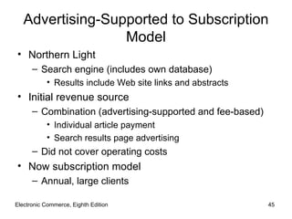 Advertising-Supported to Subscription
                  Model
• Northern Light
      – Search engine (includes own database)
           • Results include Web site links and abstracts
• Initial revenue source
      – Combination (advertising-supported and fee-based)
           • Individual article payment
           • Search results page advertising
      – Did not cover operating costs
• Now subscription model
      – Annual, large clients

Electronic Commerce, Eighth Edition                         45
 