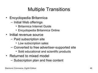 Multiple Transitions
• Encyclopedia Britannica
      – Initial Web offerings
           • Britannica Internet Guide
           • Encyclopedia Britannica Online
• Initial revenue source
      – Paid subscription site
           • Low subscription sales
      – Converted to free advertiser-supported site
           • Sold educational and scientific products
• Returned to mixed model
      – Subscription plan and free content

Electronic Commerce, Eighth Edition                     46
 