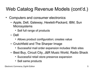 Web Catalog Revenue Models (cont’d.)
• Computers and consumer electronics
      – Apple, Dell, Gateway, Hewlett-Packard, IBM, Sun
        Microsystems
           • Sell full range of products
      – Dell
           • Allows product configuration; creates value
      – Crutchfield and The Sharper Image
           • Successful mail order expansion includes Web sites
      – Best Buy, Circuit City, J&R Music World, Radio Shack
           • Successful retail store presence expansion
           • Sell same products
Electronic Commerce, Eighth Edition                               5
 
