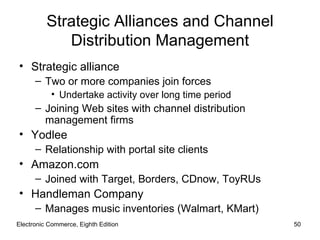Strategic Alliances and Channel
             Distribution Management
• Strategic alliance
      – Two or more companies join forces
           • Undertake activity over long time period
      – Joining Web sites with channel distribution
        management firms
• Yodlee
      – Relationship with portal site clients
• Amazon.com
      – Joined with Target, Borders, CDnow, ToyRUs
• Handleman Company
      – Manages music inventories (Walmart, KMart)
Electronic Commerce, Eighth Edition                     50
 