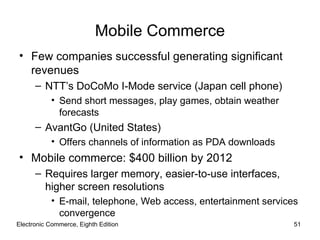 Mobile Commerce
• Few companies successful generating significant
  revenues
      – NTT’s DoCoMo I-Mode service (Japan cell phone)
           • Send short messages, play games, obtain weather
             forecasts
      – AvantGo (United States)
           • Offers channels of information as PDA downloads
• Mobile commerce: $400 billion by 2012
      – Requires larger memory, easier-to-use interfaces,
        higher screen resolutions
           • E-mail, telephone, Web access, entertainment services
             convergence
Electronic Commerce, Eighth Edition                              51
 