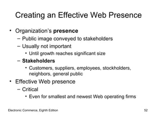 Creating an Effective Web Presence
• Organization’s presence
      – Public image conveyed to stakeholders
      – Usually not important
           • Until growth reaches significant size
      – Stakeholders
           • Customers, suppliers, employees, stockholders,
             neighbors, general public
• Effective Web presence
      – Critical
           • Even for smallest and newest Web operating firms

Electronic Commerce, Eighth Edition                             52
 