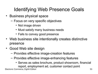 Identifying Web Presence Goals
• Business physical space
      – Focus on very specific objectives
           • Not image driven
           • Must satisfy many business needs
           • Fails to convey good presence
• Web business site intentionally creates distinctive
  presence
• Good Web site design
      – Provides effective image-creation features
      – Provides effective image-enhancing features
           • Serves as sales brochure, product showroom, financial
             report, employment ad, customer contact point
Electronic Commerce, Eighth Edition                              53
 