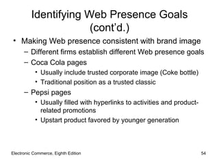 Identifying Web Presence Goals
                       (cont’d.)
• Making Web presence consistent with brand image
      – Different firms establish different Web presence goals
      – Coca Cola pages
           • Usually include trusted corporate image (Coke bottle)
           • Traditional position as a trusted classic
      – Pepsi pages
           • Usually filled with hyperlinks to activities and product-
             related promotions
           • Upstart product favored by younger generation



Electronic Commerce, Eighth Edition                                      54
 