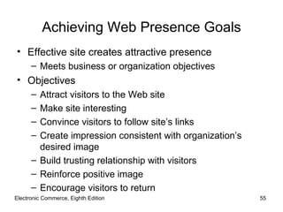 Achieving Web Presence Goals
• Effective site creates attractive presence
      – Meets business or organization objectives
• Objectives
      – Attract visitors to the Web site
      – Make site interesting
      – Convince visitors to follow site’s links
      – Create impression consistent with organization’s
        desired image
      – Build trusting relationship with visitors
      – Reinforce positive image
      – Encourage visitors to return
Electronic Commerce, Eighth Edition                        55
 