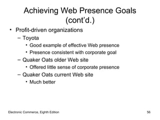 Achieving Web Presence Goals
                     (cont’d.)
• Profit-driven organizations
      – Toyota
           • Good example of effective Web presence
           • Presence consistent with corporate goal
      – Quaker Oats older Web site
           • Offered little sense of corporate presence
      – Quaker Oats current Web site
           • Much better




Electronic Commerce, Eighth Edition                       56
 