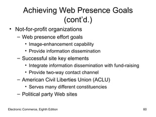 Achieving Web Presence Goals
                     (cont’d.)
• Not-for-profit organizations
      – Web presence effort goals
           • Image-enhancement capability
           • Provide information dissemination
      – Successful site key elements
           • Integrate information dissemination with fund-raising
           • Provide two-way contact channel
      – American Civil Liberties Union (ACLU)
           • Serves many different constituencies
      – Political party Web sites

Electronic Commerce, Eighth Edition                                  60
 