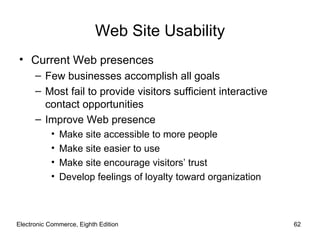 Web Site Usability
• Current Web presences
      – Few businesses accomplish all goals
      – Most fail to provide visitors sufficient interactive
        contact opportunities
      – Improve Web presence
           •   Make site accessible to more people
           •   Make site easier to use
           •   Make site encourage visitors’ trust
           •   Develop feelings of loyalty toward organization



Electronic Commerce, Eighth Edition                              62
 