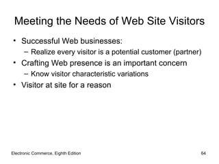 Meeting the Needs of Web Site Visitors
• Successful Web businesses:
      – Realize every visitor is a potential customer (partner)
• Crafting Web presence is an important concern
      – Know visitor characteristic variations
• Visitor at site for a reason




Electronic Commerce, Eighth Edition                           64
 