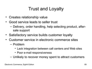 Trust and Loyalty
• Creates relationship value
• Good service leads to seller trust
      – Delivery, order handling, help selecting product, after-
        sale support
• Satisfactory service builds customer loyalty
• Customer service in electronic commerce sites
      – Problem
           • Lack integration between call centers and Web sites
           • Poor e-mail responsiveness
      – Unlikely to recover money spent to attract customers

Electronic Commerce, Eighth Edition                                69
 