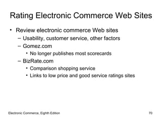 Rating Electronic Commerce Web Sites
• Review electronic commerce Web sites
      – Usability, customer service, other factors
      – Gomez.com
           • No longer publishes most scorecards
      – BizRate.com
           • Comparison shopping service
           • Links to low price and good service ratings sites




Electronic Commerce, Eighth Edition                              70
 