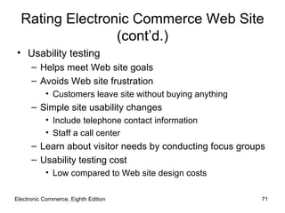 Rating Electronic Commerce Web Site
                 (cont’d.)
• Usability testing
      – Helps meet Web site goals
      – Avoids Web site frustration
           • Customers leave site without buying anything
      – Simple site usability changes
           • Include telephone contact information
           • Staff a call center
      – Learn about visitor needs by conducting focus groups
      – Usability testing cost
           • Low compared to Web site design costs

Electronic Commerce, Eighth Edition                         71
 