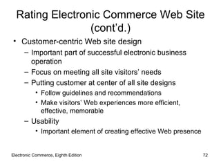 Rating Electronic Commerce Web Site
                 (cont’d.)
• Customer-centric Web site design
      – Important part of successful electronic business
        operation
      – Focus on meeting all site visitors’ needs
      – Putting customer at center of all site designs
           • Follow guidelines and recommendations
           • Make visitors’ Web experiences more efficient,
             effective, memorable
      – Usability
           • Important element of creating effective Web presence


Electronic Commerce, Eighth Edition                                 72
 