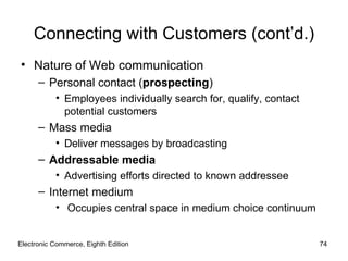 Connecting with Customers (cont’d.)
• Nature of Web communication
      – Personal contact (prospecting)
           • Employees individually search for, qualify, contact
             potential customers
      – Mass media
           • Deliver messages by broadcasting
      – Addressable media
           • Advertising efforts directed to known addressee
      – Internet medium
           • Occupies central space in medium choice continuum


Electronic Commerce, Eighth Edition                                74
 