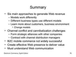Summary
• Six main approaches to generate Web revenue
      – Models work differently
      – Different business types use different models
      – Learn more about customers, business environment
           • Change models
• Channel conflict and cannibalization challenges
      – Form strategic alliances with other companies
      – Contract with channel distribution managers
• B2C mobile commerce not widely successful
• Create effective Web presence to deliver value
• Must understand Web communication
Electronic Commerce, Eighth Edition                        76
 