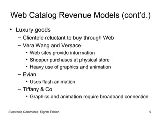 Web Catalog Revenue Models (cont’d.)
• Luxury goods
      – Clientele reluctant to buy through Web
      – Vera Wang and Versace
           • Web sites provide information
           • Shopper purchases at physical store
           • Heavy use of graphics and animation
      – Evian
           • Uses flash animation
      – Tiffany & Co
           • Graphics and animation require broadband connection


Electronic Commerce, Eighth Edition                                9
 