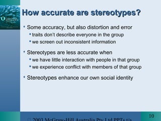 10
How accurate are stereotypes?How accurate are stereotypes?
 Some accuracy, but also distortion and error
 traits don’t describe everyone in the group
 we screen out inconsistent information
 Stereotypes are less accurate when
 we have little interaction with people in that group
 we experience conflict with members of that group
 Stereotypes enhance our own social identity
 