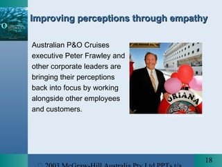 18
Improving perceptions through empathyImproving perceptions through empathy
Australian P&O Cruises
executive Peter Frawley and
other corporate leaders are
bringing their perceptions
back into focus by working
alongside other employees
and customers.
© Jody D’Arcy/News Limited
 