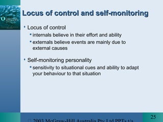 25
Locus of control and self-monitoringLocus of control and self-monitoring
 Locus of control
 internals believe in their effort and ability
 externals believe events are mainly due to
external causes
 Self-monitoring personality
 sensitivity to situational cues and ability to adapt
your behaviour to that situation
 