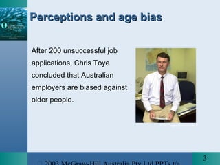 3
After 200 unsuccessful job
applications, Chris Toye
concluded that Australian
employers are biased against
older people.
Perceptions and age biasPerceptions and age bias
© Ian Cugley/News Limited
 
