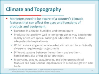 Climate and Topography
 Marketers need to be aware of a country’s climatic
features that can affect the uses and functions of
products and equipment.
• Extremes in altitude, humidity, and temperature
• Products that perform well in temperate zones may deteriorate
rapidly or require special cooling or lubrication to function
adequately in tropical zones
• Within even a single national market, climate can be sufficiently
diverse to require major adjustments
• Different seasons between the northern and southern
hemispheres also affect global strategies
• Mountains, oceans, seas, jungles, and other geographical
features can pose serious impediments to economic growth and
trade
13
Copyright © 2016 McGraw-Hill Education. All rights reserved. No reproduction or
distribution without the prior written consent of McGraw-Hill Education.
 
