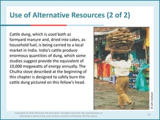 Use of Alternative Resources (2 of 2)
Cattle dung, which is used both as
farmyard manure and, dried into cakes, as
household fuel, is being carried to a local
market in India. India’s cattle produce
enormous quantities of dung, which some
studies suggest provide the equivalent of
10,000 megawatts of energy annually. The
Chulha stove described at the beginning of
this chapter is designed to safely burn the
cattle dung pictured on this fellow’s head.
Copyright © 2016 McGraw-Hill Education. All rights reserved. No reproduction or
distribution without the prior written consent of McGraw-Hill Education.
24
©JohnGraham
 