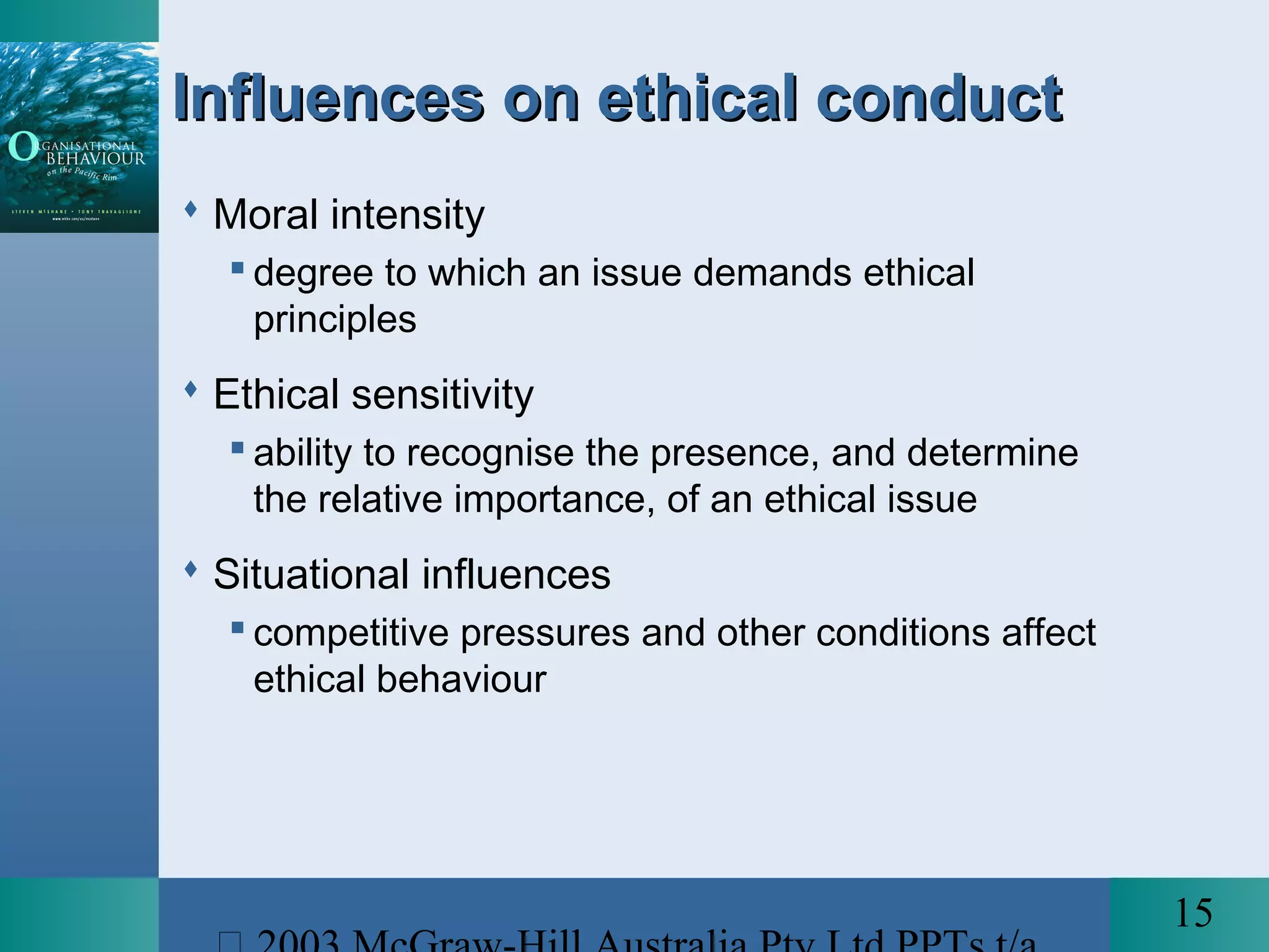 15
Influences on ethical conductInfluences on ethical conduct
 Moral intensity
 degree to which an issue demands ethical
principles
 Ethical sensitivity
 ability to recognise the presence, and determine
the relative importance, of an ethical issue
 Situational influences
 competitive pressures and other conditions affect
ethical behaviour
 
